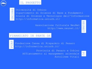 Università di Urbino
Dipartimento di Scienze di Base e Fondamenti
Scuola di Scienze e Tecnologie dell’Informazione
http://informatica.uniurb.it/
IL PROGETTO
UNIURB
NEUNET
Associazione Culturale NeuNet
http://www.neunet.it/
FINANZIATO IN PARTE DA
FCRP
Fondazione Cassa di Risparmio di Pesaro
http://informatica.uniurb.it/
PU
Provincia di Pesaro e Urbino
Affiancamento al management aziendale
Autolinee Vitali
 