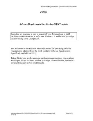 Software Requirements Specifications Document
CS3911
Software Requirements Specification (SRS) Template
Items that are intended to stay in as part of your document are in bold;
explanatory comments are in italic text. Plain text is used where you might
insert wording about your project.
The document in this file is an annotated outline for specifying software
requirements, adapted from the IEEE Guide to Software Requirements
Specifications (Std 830-1993).
Tailor this to your needs, removing explanatory comments as you go along.
Where you decide to omit a section, you might keep the header, but insert a
comment saying why you omit the data.
/mnt/temp/unoconv/20150408020522/srs-150407210522-conversion-gate01.doc Page 1 of 29
04/08/15f
 