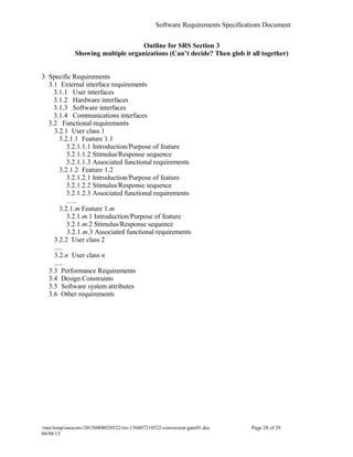 Software Requirements Specifications Document
Outline for SRS Section 3
Showing multiple organizations (Can’t decide? Then glob it all together)
3 Specific Requirements
3.1 External interface requirements
3.1.1 User interfaces
3.1.2 Hardware interfaces
3.1.3 Software interfaces
3.1.4 Communications interfaces
3.2 Functional requirements
3.2.1 User class 1
3.2.1.1 Feature 1.1
3.2.1.1.1 Introduction/Purpose of feature
3.2.1.1.2 Stimulus/Response sequence
3.2.1.1.3 Associated functional requirements
3.2.1.2 Feature 1.2
3.2.1.2.1 Introduction/Purpose of feature
3.2.1.2.2 Stimulus/Response sequence
3.2.1.2.3 Associated functional requirements
…..
3.2.1.m Feature 1.m
3.2.1.m.1 Introduction/Purpose of feature
3.2.1.m.2 Stimulus/Response sequence
3.2.1.m.3 Associated functional requirements
3.2.2 User class 2
.....
3.2.n User class n
.....
3.3 Performance Requirements
3.4 Design Constraints
3.5 Software system attributes
3.6 Other requirements
/mnt/temp/unoconv/20150408020522/srs-150407210522-conversion-gate01.doc Page 28 of 29
04/08/15f
 