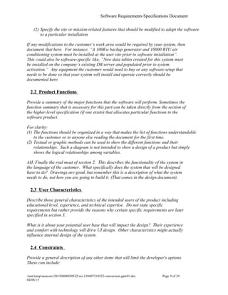 Software Requirements Specifications Document
(2) Specify the site or mission-related features that should be modified to adapt the software
to a particular installation
If any modifications to the customer’s work area would be required by your system, then
document that here. For instance, “A 100Kw backup generator and 10000 BTU air
conditioning system must be installed at the user site prior to software installation”.
This could also be software-specific like, “New data tables created for this system must
be installed on the company’s existing DB server and populated prior to system
activation.” Any equipment the customer would need to buy or any software setup that
needs to be done so that your system will install and operate correctly should be
documented here.
2.2 Product Functions
Provide a summary of the major functions that the software will perform. Sometimes the
function summary that is necessary for this part can be taken directly from the section of
the higher-level specification (if one exists) that allocates particular functions to the
software product.
For clarity:
(1) The functions should be organized in a way that makes the list of functions understandable
to the customer or to anyone else reading the document for the first time.
(2) Textual or graphic methods can be used to show the different functions and their
relationships. Such a diagram is not intended to show a design of a product but simply
shows the logical relationships among variables.
AH, Finally the real meat of section 2. This describes the functionality of the system in
the language of the customer. What specifically does the system that will be designed
have to do? Drawings are good, but remember this is a description of what the system
needs to do, not how you are going to build it. (That comes in the design document).
2.3 User Characteristics
Describe those general characteristics of the intended users of the product including
educational level, experience, and technical expertise. Do not state specific
requirements but rather provide the reasons why certain specific requirements are later
specified in section 3.
What is it about your potential user base that will impact the design? Their experience
and comfort with technology will drive UI design. Other characteristics might actually
influence internal design of the system.
2.4 Constraints
Provide a general description of any other items that will limit the developer's options.
These can include:
/mnt/temp/unoconv/20150408020522/srs-150407210522-conversion-gate01.doc Page 9 of 29
04/08/15f
 