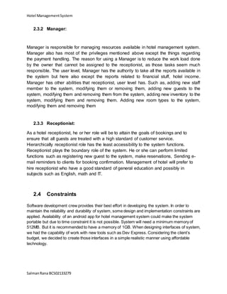 Hotel ManagementSystem
SalmanRana BCS02133279
2.3.2 Manager:
Manager is responsible for managing resources available in hotel management system.
Manager also has most of the privileges mentioned above except the things regarding
the payment handling. The reason for using a Manager is to reduce the work load done
by the owner that cannot be assigned to the receptionist, as those tasks seem much
responsible. The user level, Manager has the authority to take all the reports available in
the system but here also except the reports related to financial stuff, hotel income.
Manager has other abilities that receptionist, user level has. Such as, adding new staff
member to the system, modifying them or removing them, adding new guests to the
system, modifying them and removing them from the system, adding new inventory to the
system, modifying them and removing them. Adding new room types to the system,
modifying them and removing them
2.3.3 Receptionist:
As a hotel receptionist, he or her role will be to attain the goals of bookings and to
ensure that all guests are treated with a high standard of customer service.
Hierarchically receptionist role has the least accessibility to the system functions.
Receptionist plays the boundary role of the system. He or she can perform limited
functions such as registering new guest to the system, make reservations, Sending e-
mail reminders to clients for booking confirmation. Management of hotel will prefer to
hire receptionist who have a good standard of general education and possibly in
subjects such as English, math and IT.
2.4 Constraints
Software development crew provides their best effort in developing the system. In order to
maintain the reliability and durability of system, some design and implementation constraints are
applied. Availability of an android app for hotel management system could make the system
portable but due to time constraint it is not possible. System will need a minimum memory of
512MB. But it is recommended to have a memory of 1GB. When designing interfaces of system,
we had the capability of work with new tools such as Dev Express. Considering the client’s
budget, we decided to create those interfaces in a simple realistic manner using affordable
technology.
 