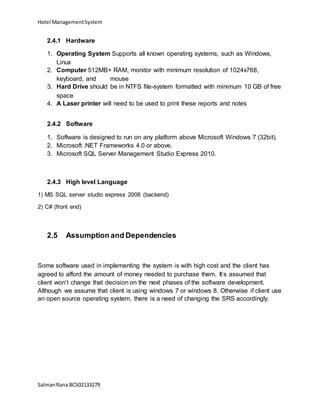 Hotel ManagementSystem
SalmanRana BCS02133279
2.4.1 Hardware
1. Operating System Supports all known operating systems, such as Windows,
Linux
2. Computer 512MB+ RAM, monitor with minimum resolution of 1024x768,
keyboard, and mouse
3. Hard Drive should be in NTFS file-system formatted with minimum 10 GB of free
space
4. A Laser printer will need to be used to print these reports and notes
2.4.2 Software
1. Software is designed to run on any platform above Microsoft Windows 7 (32bit).
2. Microsoft .NET Frameworks 4.0 or above.
3. Microsoft SQL Server Management Studio Express 2010.
2.4.3 High level Language
1) MS SQL server studio express 2008 (backend)
2) C# (front end)
2.5 Assumption and Dependencies
Some software used in implementing the system is with high cost and the client has
agreed to afford the amount of money needed to purchase them. It’s assumed that
client won’t change that decision on the next phases of the software development.
Although we assume that client is using windows 7 or windows 8. Otherwise if client use
an open source operating system, there is a need of changing the SRS accordingly.
 