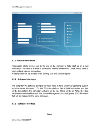 Hotel ManagementSystem
SalmanRana BCS02133279
3.3.2 Hardware Interfaces
Reservation alerts will be sent to the one of the member of hotel staff as an e-mail
notification. So there is a need of broadband internet connection. Client should able to
keep a stable internet connection.
A laser printer will be needed when printing bills and several reports
3.3.2 Software Interfaces
The computer this software going to be install need to have Windows Operating System
equal or above, Windows 7. On that Windows platform .Net 4.0 will be installed and that
will be the platform the particular software will be run. There will be an ADO.NET data
transmission with the Microsoft SQL Server Management Studio Express 2010 R2 edition
that will be installed in the same computer.
3.3.3 Database Interface
Guest
 