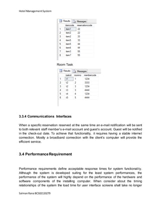 Hotel ManagementSystem
SalmanRana BCS02133279
Room Task
3.3.4 Communications Interfaces
When a specific reservation reserved at the same time an e-mail notification will be sent
to both relevant staff member’s e-mail account and guest’s account. Guest will be notified
in the check-out date. To achieve that functionality, it requires having a stable internet
connection. Mostly a broadband connection with the client’s computer will provide the
efficient service.
3.4 PerformanceRequirement
Performance requirements define acceptable response times for system functionality.
Although the system is developed suiting for the least system performances, the
performance of the system will highly depend on the performance of the hardware and
software components of the installing computer. When consider about the timing
relationships of the system the load time for user interface screens shall take no longer
 