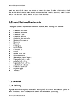 Hotel ManagementSystem
SalmanRana BCS02133279
than two seconds. It makes fast access to system functions. The log in information shall
be verified within five seconds causes’ efficiency of the system. Returning query results
within five seconds makes search function more accurate.
3.5 Logical Database Requirements
The logical database requirements include the retention of the following data elements.
 Customer first name
 Customer last name
 Customer Code
 Customer address
 Customer phone number
 Number of occupants
 Room no
 Floor no
 Building no
 Room status
 Employee id
 Bill no
 Default room rate
 Rate description
 Guaranteed room (yes/no)
 Expected check-in date
 Actual check-in time
 Expected check-out time
 Actual check-out date
 Customer feedback
 Payment type
 Total Bill
3.6 Attributes
3.6.1 Reliability
Specify the factors required to establish the required reliability of the software system at
time of delivery. Mean time between failures and mean time to recovery.
 