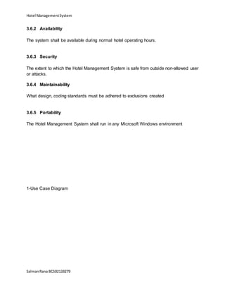 Hotel ManagementSystem
SalmanRana BCS02133279
3.6.2 Availability
The system shall be available during normal hotel operating hours.
3.6.3 Security
The extent to which the Hotel Management System is safe from outside non-allowed user
or attacks.
3.6.4 Maintainability
What design, coding standards must be adhered to exclusions created
3.6.5 Portability
The Hotel Management System shall run in any Microsoft Windows environment
1-Use Case Diagram
 
