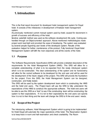 Hotel ManagementSystem
SalmanRana BCS02133279
1. Introduction
This is the final report document for developed hotel management system for Dayal
hotel. It consists of the milestones in development of finalized hotel management
system.
As previously mentioned current manual system used by hotel, caused for decrement in
growth of success and efficiency of the hotel.
Iterative waterfall method was used as the software development life cycle. Coding was
handled through an Object-oriented approach. Above mentioned methodologies made
project work load light and provided the ease of developing. The system was evaluated
by several people regarding user levels of the developed system. Results of the
evaluation helped for further maintenance of the product. Fully functional Dayal Hotel
Management System will fulfil the main objectives and all the events of the hotel.
1.1 Purpose
The Software Requirements Specification (SRS) will provide a detailed description of the
requirements for the Hotel Management System (HMS). This SRS will allow for a
complete understanding of what is to be expected from the newly introduced system
which is to be constructed. The clear understanding of the system and its’ functionality
will allow for the correct software to be developed for the end user and will be used for
the development of the future stages of the project. This SRS will provide the foundation
for the project. From this SRS, the Hotel Management System can be designed,
constructed, and finally tested.
This SRS will be used by the system development team which is constructing the HMS
and the hotel end users. The Project team will use the SRS to fully understand the
expectations of this HMS to construct the appropriate software. The hotel end users will
be able to use this SRS as a “test” to see if the constructing team will be constructing the
system to their expectations. If it is not to their expectations the end users can specify
how it is not to their liking and the team will change the SRS to fit the end users’ needs.
1.2 Scope of the Project
The introducing software, Hotel Management System which is going to be implemented
for Hotel Dayal will automate the major operations of the hotel. The Reservation System
is to keep track in room and hall reservation and check availability. The Room
 