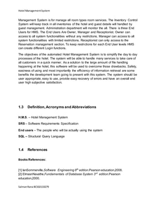 Hotel ManagementSystem
SalmanRana BCS02133279
Management System is for manage all room types room services. The Inventory Control
System will keep track in all inventories of the hotel and guest details will handled by
guest management. Administration department will monitor the all. There is three End
Users for HMS. The End Users Are Owner, Manager and Receptionist. Owner can
access to all system functionalities without any restrictions. Manager can access to all
system functionalities with limited restrictions. Receptionist can only access to the
Reservation management section. To keep restrictions for each End User levels HMS
can create different Login functions.
The objectives of the automated Hotel Management System is to simplify the day to day
processes of the hotel. The system will be able to handle many services to take care of
all customers in a quick manner. As a solution to the large amount of file handling
happening at the hotel, this software will be used to overcome those drawbacks. Safety,
easiness of using and most importantly the efficiency of information retrieval are some
benefits the development team going to present with this system. The system should be
user appropriate, easy to use, provide easy recovery of errors and have an overall end
user high subjective satisfaction.
1.3 Definition,Acronyms and Abbreviations
H.M.S. – Hotel Management System
SRS – Software Requirements Specification
End users – The people who will be actually using the system
SQL – Structural Query Language
1.4 References
Books References:
[1] IanSommerville,Software Engineering 8th
edition.Pearson education,2008.
[2] ElmasriNavathe,Fundamentals of Database System 3rd
edition.Pearson
education,2000.
 