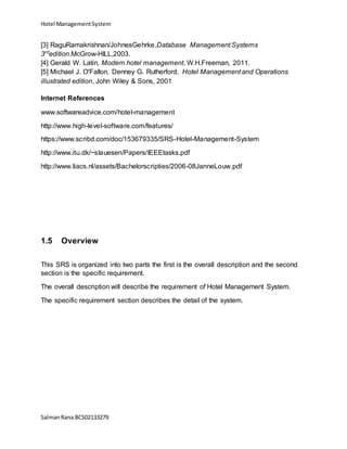 Hotel ManagementSystem
SalmanRana BCS02133279
[3] RaguRamakrishnan/JohnesGehrke,Database Management Systems
3rd
edition.McGrow-HILL,2003.
[4] Gerald W. Latin, Modern hotel management, W.H.Freeman, 2011.
[5] Michael J. O'Fallon, Denney G. Rutherford, Hotel Management and Operations
illustrated edition, John Wiley & Sons, 2001
Internet References
www.softwareadvice.com/hotel-management
http://www.high-level-software.com/features/
https://www.scribd.com/doc/153679335/SRS-Hotel-Management-System
http://www.itu.dk/~slauesen/Papers/IEEEtasks.pdf
http://www.liacs.nl/assets/Bachelorscripties/2006-08JanneLouw.pdf
1.5 Overview
This SRS is organized into two parts the first is the overall description and the second
section is the specific requirement.
The overall description will describe the requirement of Hotel Management System.
The specific requirement section describes the detail of the system.
 