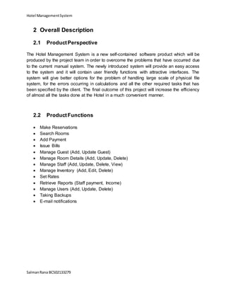 Hotel ManagementSystem
SalmanRana BCS02133279
2 Overall Description
2.1 ProductPerspective
The Hotel Management System is a new self-contained software product which will be
produced by the project team in order to overcome the problems that have occurred due
to the current manual system. The newly introduced system will provide an easy access
to the system and it will contain user friendly functions with attractive interfaces. The
system will give better options for the problem of handling large scale of physical file
system, for the errors occurring in calculations and all the other required tasks that has
been specified by the client. The final outcome of this project will increase the efficiency
of almost all the tasks done at the Hotel in a much convenient manner.
2.2 ProductFunctions
 Make Reservations
 Search Rooms
 Add Payment
 Issue Bills
 Manage Guest (Add, Update Guest)
 Manage Room Details (Add, Update, Delete)
 Manage Staff (Add, Update, Delete, View)
 Manage Inventory (Add, Edit, Delete)
 Set Rates
 Retrieve Reports (Staff payment, Income)
 Manage Users (Add, Update, Delete)
 Taking Backups
 E-mail notifications
 