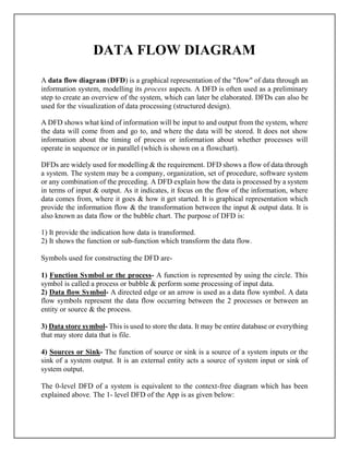 DATA FLOW DIAGRAM
A data flow diagram (DFD) is a graphical representation of the "flow" of data through an
information system, modelling its process aspects. A DFD is often used as a preliminary
step to create an overview of the system, which can later be elaborated. DFDs can also be
used for the visualization of data processing (structured design).
A DFD shows what kind of information will be input to and output from the system, where
the data will come from and go to, and where the data will be stored. It does not show
information about the timing of process or information about whether processes will
operate in sequence or in parallel (which is shown on a flowchart).
DFDs are widely used for modelling & the requirement. DFD shows a flow of data through
a system. The system may be a company, organization, set of procedure, software system
or any combination of the preceding. A DFD explain how the data is processed by a system
in terms of input & output. As it indicates, it focus on the flow of the information, where
data comes from, where it goes & how it get started. It is graphical representation which
provide the information flow & the transformation between the input & output data. It is
also known as data flow or the bubble chart. The purpose of DFD is:
1) It provide the indication how data is transformed.
2) It shows the function or sub-function which transform the data flow.
Symbols used for constructing the DFD are-
1) Function Symbol or the process- A function is represented by using the circle. This
symbol is called a process or bubble & perform some processing of input data.
2) Data flow Symbol- A directed edge or an arrow is used as a data flow symbol. A data
flow symbols represent the data flow occurring between the 2 processes or between an
entity or source & the process.
3) Data store symbol- This is used to store the data. It may be entire database or everything
that may store data that is file.
4) Sources or Sink- The function of source or sink is a source of a system inputs or the
sink of a system output. It is an external entity acts a source of system input or sink of
system output.
The 0-level DFD of a system is equivalent to the context-free diagram which has been
explained above. The 1- level DFD of the App is as given below:
 