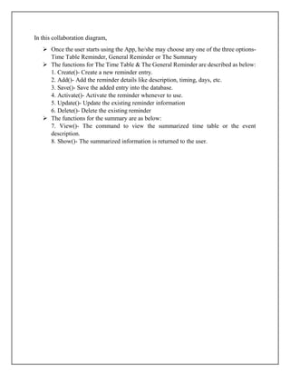 In this collaboration diagram,
 Once the user starts using the App, he/she may choose any one of the three options-
Time Table Reminder, General Reminder or The Summary
 The functions for The Time Table & The General Reminder are described as below:
1. Create()- Create a new reminder entry.
2. Add()- Add the reminder details like description, timing, days, etc.
3. Save()- Save the added entry into the database.
4. Activate()- Activate the reminder whenever to use.
5. Update()- Update the existing reminder information
6. Delete()- Delete the existing reminder
 The functions for the summary are as below:
7. View()- The command to view the summarized time table or the event
description.
8. Show()- The summarized information is returned to the user.
 