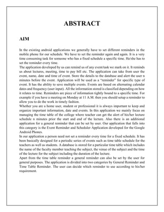 ABSTRACT
AIM
In the existing android applications we generally have to set different reminders in the
mobile phone for our schedule. We have to set the reminder again and again. It is a very
time consuming task for someone who has a fixed schedule a specific time. He/she has to
set the reminder every time.
The application developed by us can remind us of any event/task we mark on it. It reminds
us about lectures, meeting, time to pay bill etc. The application can take from user the
event, name, date and time of event. Store the details to the database and alert the user n
minutes before the event. Application will be used as a “reminder” for specific type of
event. It has the ability to save multiple events. Events are based on alternating calendar
dates and frequency (user input). All the information stored is classified depending on how
it relates to time. Reminders are piece of information tightly bound to a specific time. For
example if you have a meeting on Monday at 11 A.M. then you should setup a reminder to
allow you to do the work in timely fashion.
Whether you are a home user, student or professional it is always important to keep and
organize important information, date and events. In this application we mainly focus on
managing the time table of the college where teacher can get the alert of his/her lecture
schedule n minutes prior the start and end of the lecture. Also there is an additional
application for a general reminder that can be set by user. Our application that falls into
this category is the Event Reminder and Scheduler Application developed for the Google
Android Phones.
In our application a person need not set a reminder every time for a fixed schedule. It has
been basically designed for a periodic series of events such as time table schedule for the
teachers as well as students. A database is stored for a particular time table which includes
the name of the faculty member teaching the subject, the venue of the subject and the time
of the lecture for the subject including the duration of the lecture.
Apart from the time table reminder a general reminder can also be set by the user for
general purposes. The application is divided into two categories by General Reminder and
Time Table Reminder. The user can decide which reminder to use according to his/her
requirement.
 