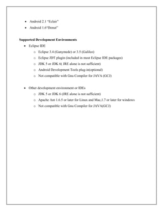  Android 2.1 “Eclair”
 Android 1.6“Donut”
Supported Development Environments
 Eclipse IDE
o Eclipse 3.4 (Ganymede) or 3.5 (Galileo)
o Eclipse JDT plugin (included in most Eclipse IDE packages)
o JDK 5 or JDK 6( JRE alone is not sufficient)
o Android Development Tools plug-in(optional)
o Not compatible with Gnu Compiler for JAVA (GCJ)
 Other development environment or IDEs
o JDK 5 or JDK 6 (JRE alone is not sufficient)
o Apache Ant 1.6.5 or later for Linux and Mac,1.7 or later for windows
o Not compatible with Gnu Compiler for JAVA(GCJ)
 