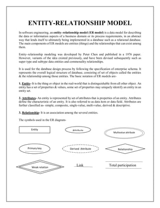 ENTITY-RELATIONSHIP MODEL
In software engineering, an entity–relationship model (ER model) is a data model for describing
the data or information aspects of a business domain or its process requirements, in an abstract
way that lends itself to ultimately being implemented in a database such as a relational database.
The main components of ER models are entities (things) and the relationships that can exist among
them.
Entity–relationship modeling was developed by Peter Chen and published in a 1976 paper.
However, variants of the idea existed previously, and have been devised subsequently such as
super type and subtype data entities and commonality relationships.
It is used for the database design process by following the specification of enterprise schema. It
represents the overall logical structure of database, consisting of set of objects called the entities
& the relationship among those entities. The basic notation of ER models are-
1. Entity- It is the thing or object in the real-world that is distinguishable from all other object. An
entity has a set of properties & values, some set of properties may uniquely identify an entity in an
entity set.
2. Attributes- An entity is represented by set of attributes that is properties of an entity. Attributes
define the characteristic of an entity. It is also referred to as data item or data field. Attributes are
further classified as- simple, composite, single-value, multi-value, derived & descriptive.
3. Relationship- It is an association among the several entities.
The symbols used in the ER diagram-
Link Total participation
Entity Attribute
Multivalue attribute
Primary key Derived Attribute Relationship
Weak relation
 