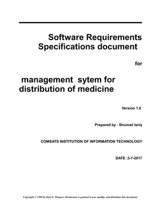 Software Requirements
Specifications document
for
management sytem for
distribution of medicine
Version 1.0
Prepared by : Shumail tariq
COMSATS INSTITUTION OF INFORMATION TECHNOLOGY
DATE :3-7-2017
Copyright © 1999 by Karl E. Wiegers. Permission is granted to use, modify, and distribute this document.
 