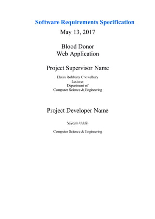 Software Requirements Specification
May 13, 2017
Blood Donor
Web Application
Project Supervisor Name
Ehsan Robbany Chowdhury
Lecturer
Department of
Computer Science & Engineering
Project Developer Name
Sayeem Uddin
Computer Science & Engineering
 