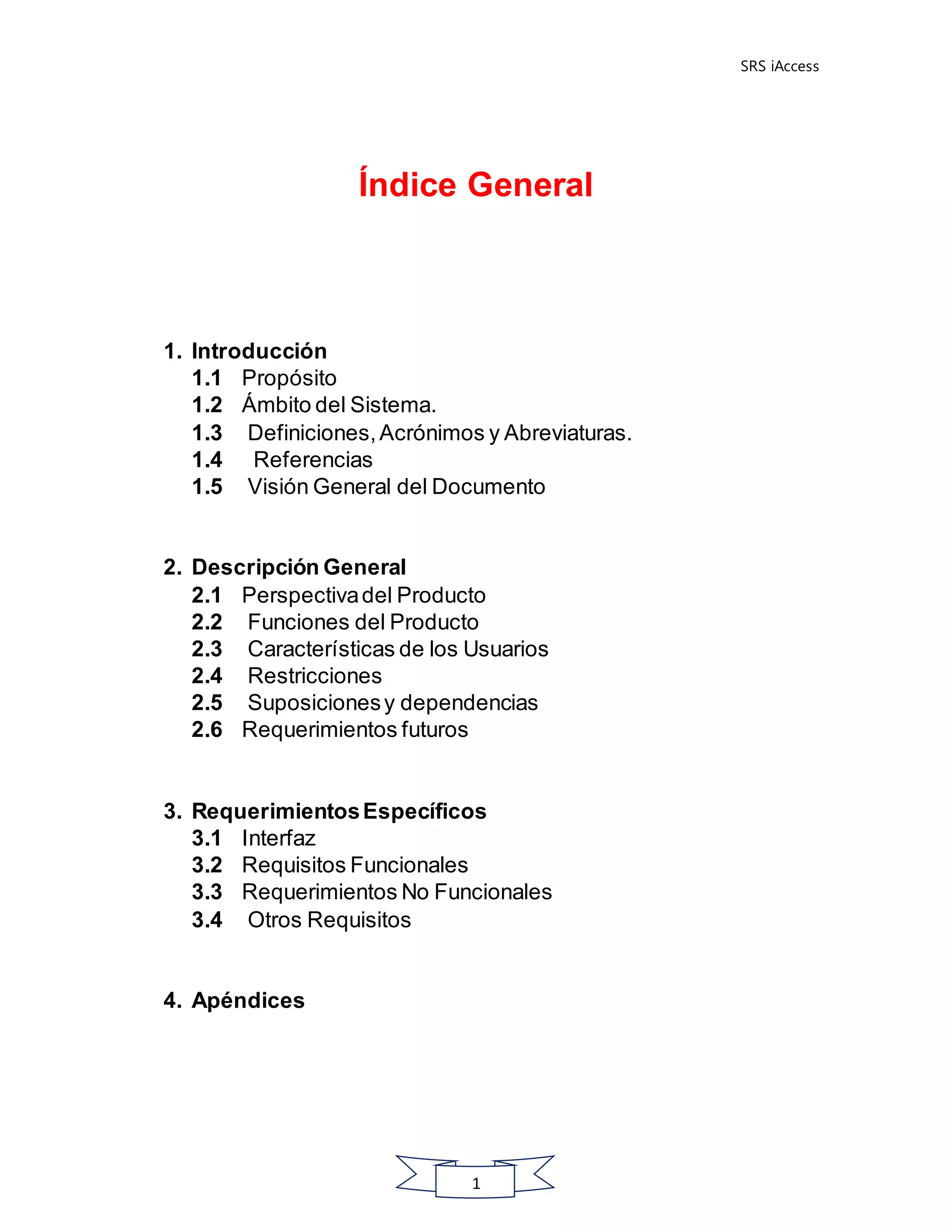SRS iAccess
1
Índice General
1. Introducción
1.1 Propósito
1.2 Ámbito del Sistema.
1.3 Definiciones,Acrónimos y Abreviaturas.
1.4 Referencias
1.5 Visión General del Documento
2. Descripción General
2.1 Perspectivadel Producto
2.2 Funciones del Producto
2.3 Características de los Usuarios
2.4 Restricciones
2.5 Suposicionesy dependencias
2.6 Requerimientos futuros
3. RequerimientosEspecíficos
3.1 Interfaz
3.2 Requisitos Funcionales
3.3 Requerimientos No Funcionales
3.4 Otros Requisitos
4. Apéndices
 