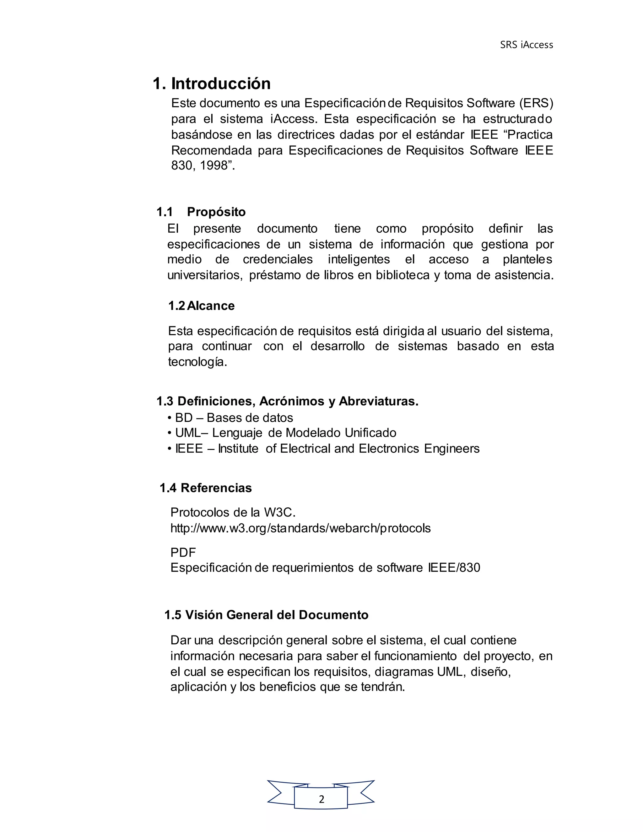SRS iAccess
2
1. Introducción
Este documento es una Especificaciónde Requisitos Software (ERS)
para el sistema iAccess. Esta especificación se ha estructurado
basándose en las directrices dadas por el estándar IEEE “Practica
Recomendada para Especificaciones de Requisitos Software IEEE
830, 1998”.
1.1 Propósito
El presente documento tiene como propósito definir las
especificaciones de un sistema de información que gestiona por
medio de credenciales inteligentes el acceso a planteles
universitarios, préstamo de libros en biblioteca y toma de asistencia.
1.2Alcance
Esta especificación de requisitos está dirigida al usuario del sistema,
para continuar con el desarrollo de sistemas basado en esta
tecnología.
1.3 Definiciones, Acrónimos y Abreviaturas.
• BD – Bases de datos
• UML– Lenguaje de Modelado Unificado
• IEEE – Institute of Electrical and Electronics Engineers
1.4 Referencias
Protocolos de la W3C.
http://www.w3.org/standards/webarch/protocols
PDF
Especificación de requerimientos de software IEEE/830
1.5 Visión General del Documento
Dar una descripción general sobre el sistema, el cual contiene
información necesaria para saber el funcionamiento del proyecto, en
el cual se especifican los requisitos, diagramas UML, diseño,
aplicación y los beneficios que se tendrán.
 