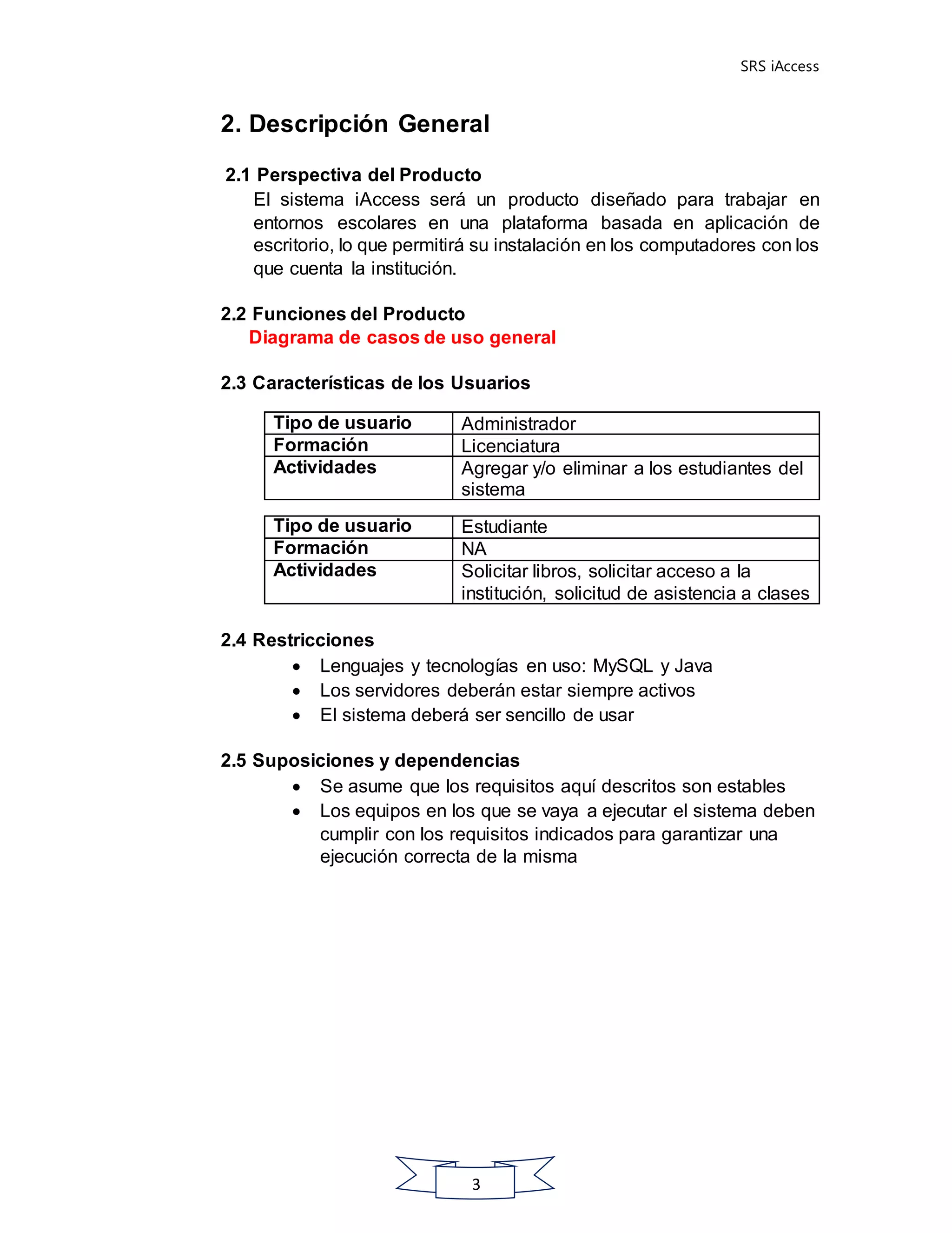 SRS iAccess
3
2. Descripción General
2.1 Perspectiva del Producto
El sistema iAccess será un producto diseñado para trabajar en
entornos escolares en una plataforma basada en aplicación de
escritorio, lo que permitirá su instalación en los computadores con los
que cuenta la institución.
2.2 Funciones del Producto
Diagrama de casos de uso general
2.3 Características de los Usuarios
2.4 Restricciones
 Lenguajes y tecnologías en uso: MySQL y Java
 Los servidores deberán estar siempre activos
 El sistema deberá ser sencillo de usar
2.5 Suposiciones y dependencias
 Se asume que los requisitos aquí descritos son estables
 Los equipos en los que se vaya a ejecutar el sistema deben
cumplir con los requisitos indicados para garantizar una
ejecución correcta de la misma
Tipo de usuario Administrador
Formación Licenciatura
Actividades Agregar y/o eliminar a los estudiantes del
sistema
Tipo de usuario Estudiante
Formación NA
Actividades Solicitar libros, solicitar acceso a la
institución, solicitud de asistencia a clases
 