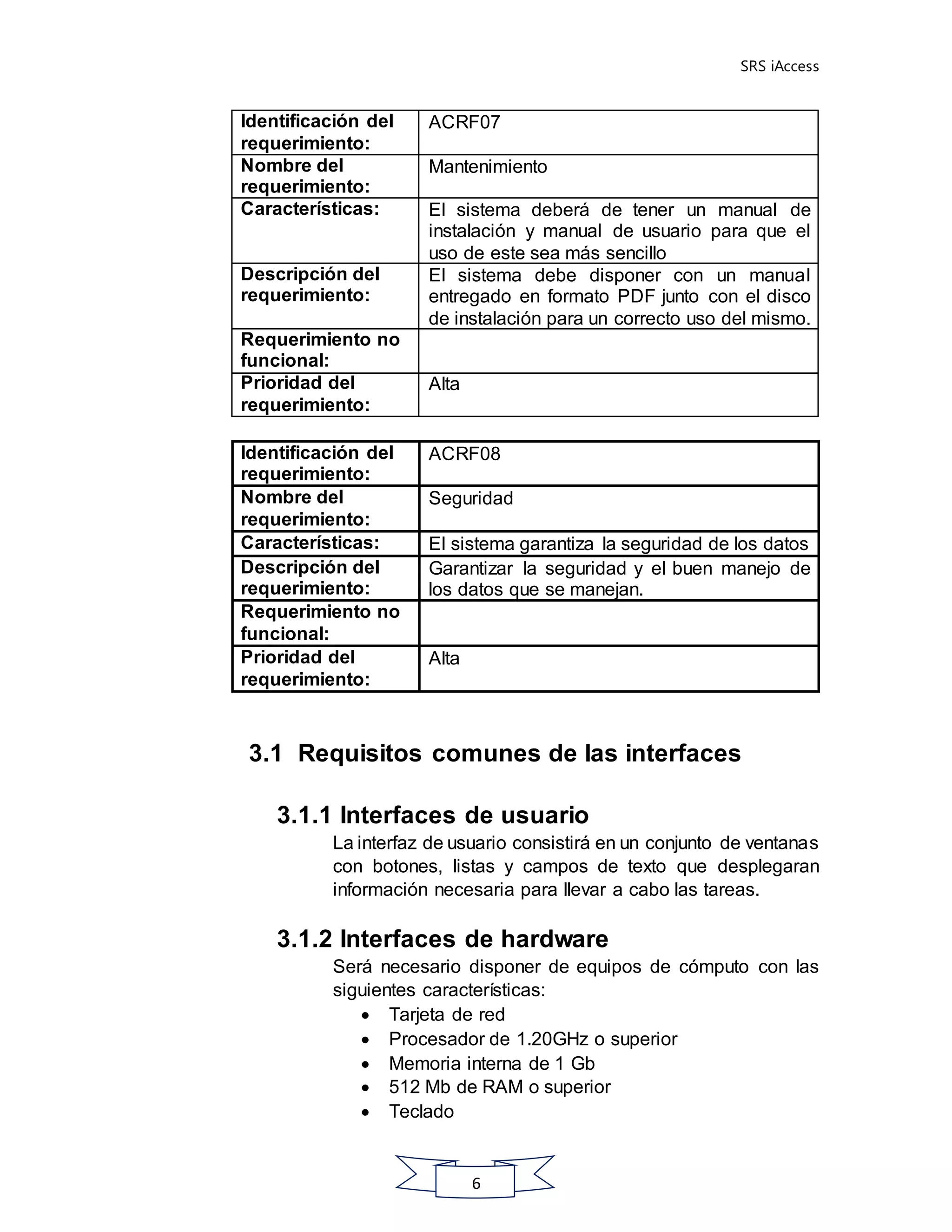 SRS iAccess
6
Identificación del
requerimiento:
ACRF07
Nombre del
requerimiento:
Mantenimiento
Características: El sistema deberá de tener un manual de
instalación y manual de usuario para que el
uso de este sea más sencillo
Descripción del
requerimiento:
El sistema debe disponer con un manual
entregado en formato PDF junto con el disco
de instalación para un correcto uso del mismo.
Requerimiento no
funcional:
Prioridad del
requerimiento:
Alta
Identificación del
requerimiento:
ACRF08
Nombre del
requerimiento:
Seguridad
Características: El sistema garantiza la seguridad de los datos
Descripción del
requerimiento:
Garantizar la seguridad y el buen manejo de
los datos que se manejan.
Requerimiento no
funcional:
Prioridad del
requerimiento:
Alta
3.1 Requisitos comunes de las interfaces
3.1.1 Interfaces de usuario
La interfaz de usuario consistirá en un conjunto de ventanas
con botones, listas y campos de texto que desplegaran
información necesaria para llevar a cabo las tareas.
3.1.2 Interfaces de hardware
Será necesario disponer de equipos de cómputo con las
siguientes características:
 Tarjeta de red
 Procesador de 1.20GHz o superior
 Memoria interna de 1 Gb
 512 Mb de RAM o superior
 Teclado
 