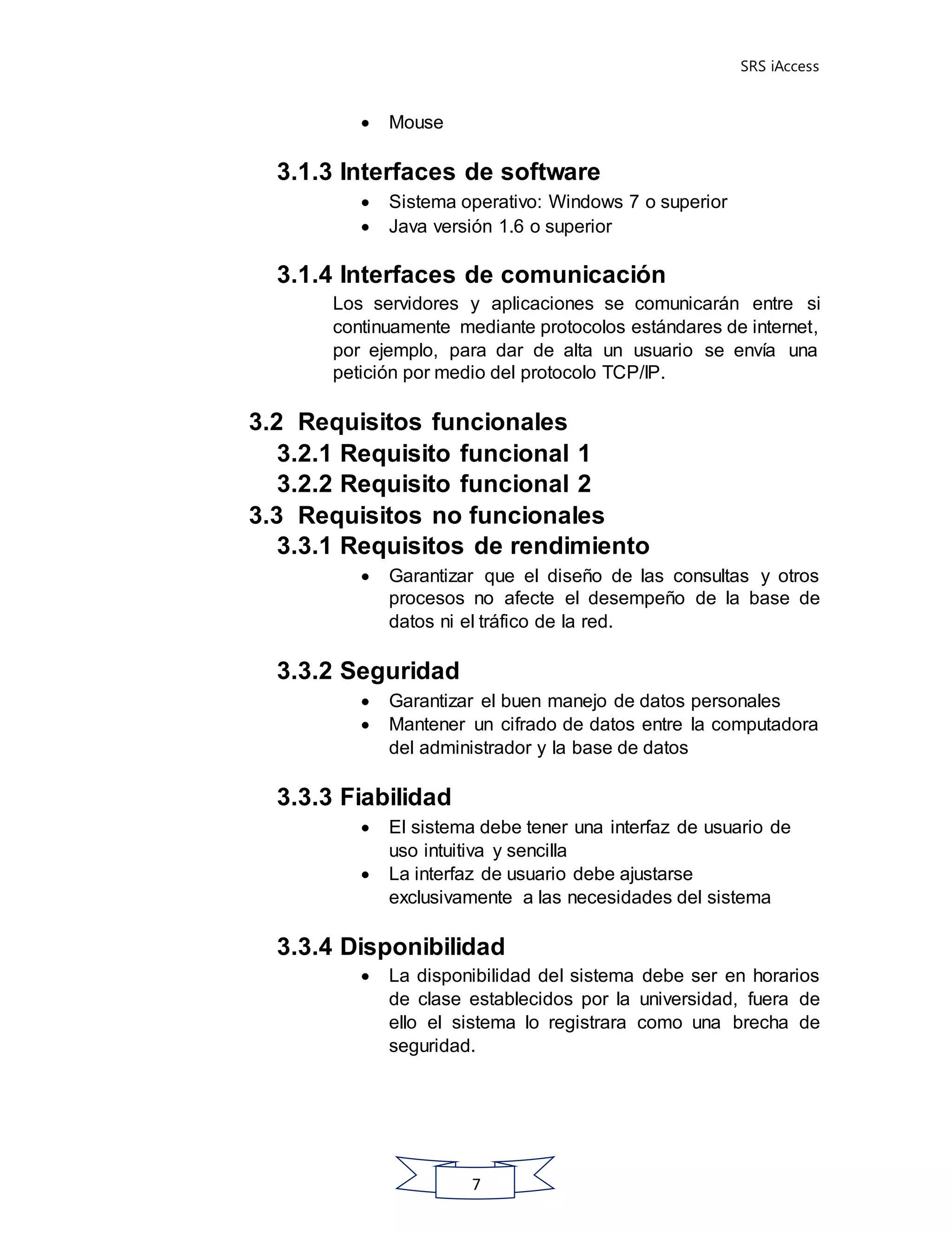 SRS iAccess
7
 Mouse
3.1.3 Interfaces de software
 Sistema operativo: Windows 7 o superior
 Java versión 1.6 o superior
3.1.4 Interfaces de comunicación
Los servidores y aplicaciones se comunicarán entre si
continuamente mediante protocolos estándares de internet,
por ejemplo, para dar de alta un usuario se envía una
petición por medio del protocolo TCP/IP.
3.2 Requisitos funcionales
3.2.1 Requisito funcional 1
3.2.2 Requisito funcional 2
3.3 Requisitos no funcionales
3.3.1 Requisitos de rendimiento
 Garantizar que el diseño de las consultas y otros
procesos no afecte el desempeño de la base de
datos ni el tráfico de la red.
3.3.2 Seguridad
 Garantizar el buen manejo de datos personales
 Mantener un cifrado de datos entre la computadora
del administrador y la base de datos
3.3.3 Fiabilidad
 El sistema debe tener una interfaz de usuario de
uso intuitiva y sencilla
 La interfaz de usuario debe ajustarse
exclusivamente a las necesidades del sistema
3.3.4 Disponibilidad
 La disponibilidad del sistema debe ser en horarios
de clase establecidos por la universidad, fuera de
ello el sistema lo registrara como una brecha de
seguridad.
 