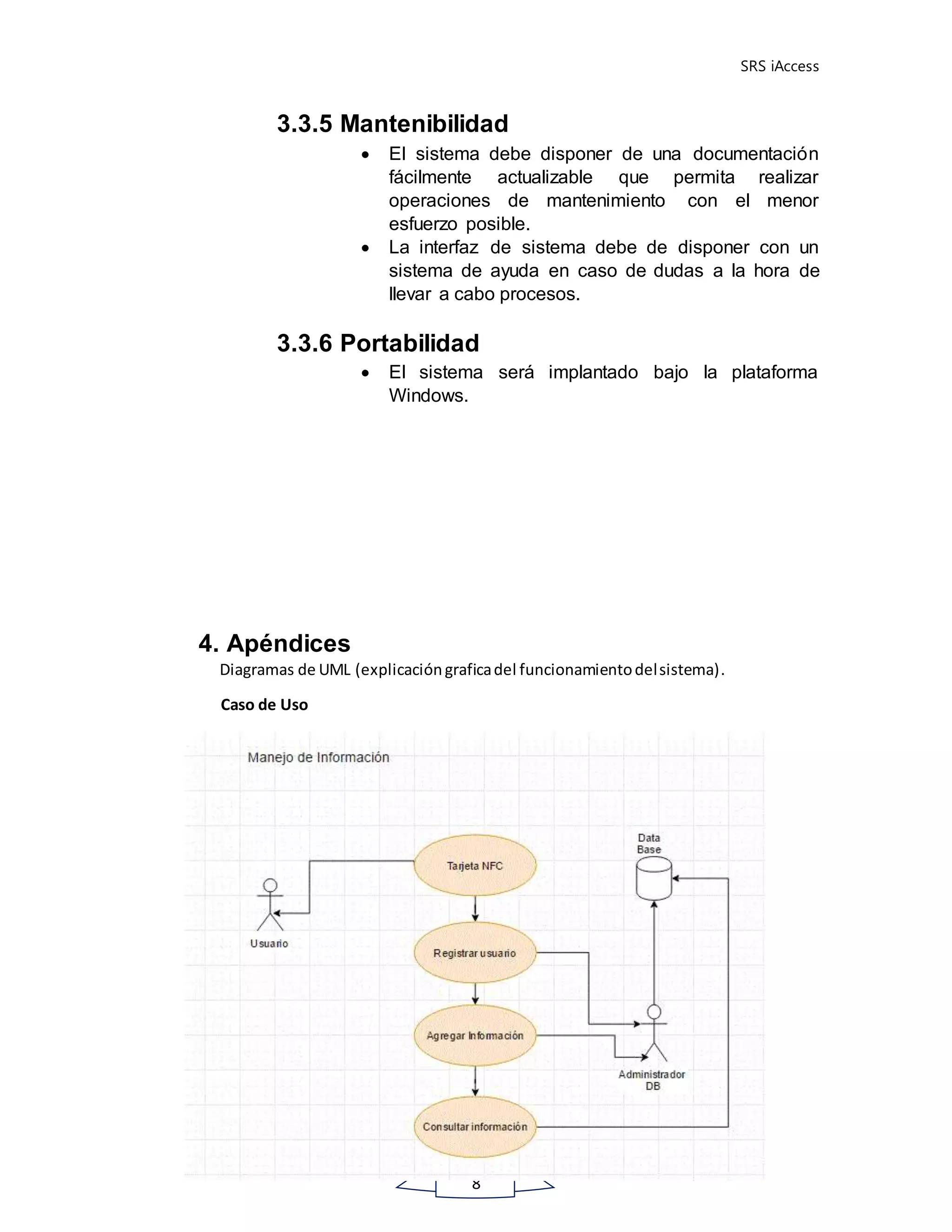 SRS iAccess
8
3.3.5 Mantenibilidad
 El sistema debe disponer de una documentación
fácilmente actualizable que permita realizar
operaciones de mantenimiento con el menor
esfuerzo posible.
 La interfaz de sistema debe de disponer con un
sistema de ayuda en caso de dudas a la hora de
llevar a cabo procesos.
3.3.6 Portabilidad
 El sistema será implantado bajo la plataforma
Windows.
4. Apéndices
Diagramas de UML (explicacióngraficadel funcionamientodelsistema).
Caso de Uso
 
