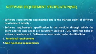 SOFTWARE REQUIREMENT SPECIFICATION(SRS)
• Software requirements specification SRS is the starting point of software
development activity .
• Software requirements specification is the medium through which the
client and the user needs are accurately specified . SRS forms the basis of
software development . Software requirements can be classified into:
1. Functional requirements
2. Non functional requirements
 