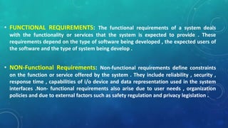 • FUNCTIONAL REQUIREMENTS: The functional requirements of a system deals
with the functionality or services that the system is expected to provide . These
requirements depend on the type of software being developed , the expected users of
the software and the type of system being develop .
• NON-Functional Requirements: Non-functional requirements define constraints
on the function or service offered by the system . They include reliability , security ,
response time , capabilities of i/o device and data representation used in the system
interfaces .Non- functional requirements also arise due to user needs , organization
policies and due to external factors such as safety regulation and privacy legislation .
 