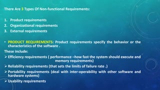 There Are 3 Types Of Non-functional Requirements:
1. Product requirements
2. Organizational requirements
3. External requirements
• PRODUCT REQUIREMENTS: Product requirements specify the behavior or the
characteristics of the software .
These include:
Efficiency requirements ( performance –how fast the system should execute and
memory requirements)
Reliability requirements (that sets the limits of failure rate .)
Portability requirements (deal with inter-operability with other software and
hardware systems)
Usability requirements
 
