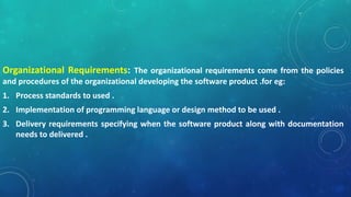 Organizational Requirements: The organizational requirements come from the policies
and procedures of the organizational developing the software product .for eg:
1. Process standards to used .
2. Implementation of programming language or design method to be used .
3. Delivery requirements specifying when the software product along with documentation
needs to delivered .
 