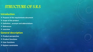 STRUCTURE OF S.R.S
Introduction
 Purpose of the requirements document
 Scope of the product
 Definition , acronym and abbreviations
 References
 overview
General description
 Product perspective
 Product functions
 User functions
 System constraints
 