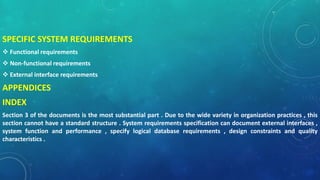 SPECIFIC SYSTEM REQUIREMENTS
 Functional requirements
 Non-functional requirements
 External interface requirements
APPENDICES
INDEX
Section 3 of the documents is the most substantial part . Due to the wide variety in organization practices , this
section cannot have a standard structure . System requirements specification can document external interfaces ,
system function and performance , specify logical database requirements , design constraints and quality
characteristics .
 