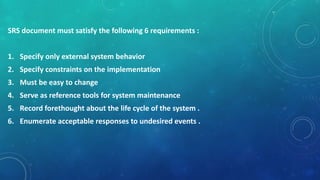 SRS document must satisfy the following 6 requirements :
1. Specify only external system behavior
2. Specify constraints on the implementation
3. Must be easy to change
4. Serve as reference tools for system maintenance
5. Record forethought about the life cycle of the system .
6. Enumerate acceptable responses to undesired events .
 