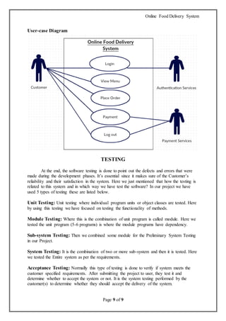 Online Food Delivery System
Page 9 of 9
User-case Diagram
TESTING
At the end, the software testing is done to point out the defects and errors that were
made during the development phases. It’s essential since it makes sure of the Customer’s
reliability and their satisfaction in the system. Here we just mentioned that how the testing is
related to this system and in which way we have test the software? In our project we have
used 5 types of testing these are listed below.
Unit Testing: Unit testing where individual program units or object classes are tested. Here
by using this testing we have focused on testing the functionality of methods.
Module Testing: Where this is the combination of unit program is called module. Here we
tested the unit program (5-6 programs) is where the module programs have dependency.
Sub-system Testing: Then we combined some module for the Preliminary System Testing
in our Project.
System Testing: It is the combination of two or more sub-system and then it is tested. Here
we tested the Entire system as per the requirements.
Acceptance Testing: Normally this type of testing is done to verify if system meets the
customer specified requirements. After submitting the project to user, they test it and
determine whether to accept the system or not. It is the system testing performed by the
customer(s) to determine whether they should accept the delivery of the system.
 