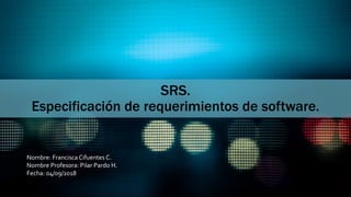 SRS.
Especificación de requerimientos de software.
Nombre: Francisca Cifuentes C.
Nombre Profesora: Pilar Pardo H.
Fecha: 04/09/2018
 