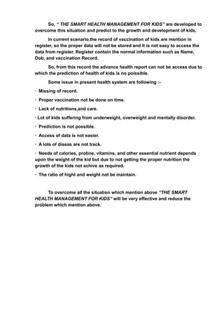 So, “ THE SMART HEALTH MANAGEMENT FOR KIDS” are developed to
overcome this situation and predict to the growth and development of kids.
In current scenario,the record of vaccination of kids are mention in
register, so the proper data will not be stored and it is not easy to access the
data from register. Register contain the normal information such as Name,
Dob, and vaccination Record.
So, from this record the advance health report can not be access due to
which the prediction of health of kids is no poissible.
Some issue in present health system are following :-
· Missing of record.
· Proper vaccination not be done on time.
· Lack of nutritions,and care.
· Lot of kids suffering from underweight, overweight and mentally disorder.
· Prediction is not possible.
· Access of data is not easier.
· A lots of diseas are not track.
· Needs of calories, protine, vitamins, and other essential nutrient depends
upon the weight of the kid but due to not getting the proper nutrition the
growth of the kids not achive as required.
· The ratio of hight and weight not be maintain.
To overcome all the situation which mention above “THE SMART
HEALTH MANAGEMENT FOR KIDS” will be very effective and reduce the
problem which mention above.
 