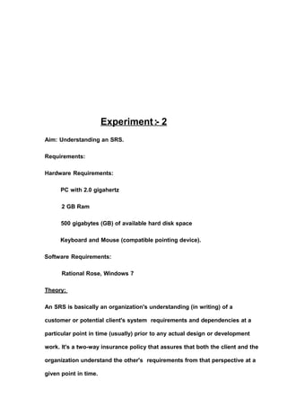 Experiment:- 2
Aim: Understanding an SRS.
Requirements:
Hardware Requirements:
PC with 2.0 gigahertz
2 GB Ram
500 gigabytes (GB) of available hard disk space
Keyboard and Mouse (compatible pointing device).
Software Requirements:
Rational Rose, Windows 7
Theory:
An SRS is basically an organization's understanding (in writing) of a
customer or potential client's system requirements and dependencies at a
particular point in time (usually) prior to any actual design or development
work. It's a two-way insurance policy that assures that both the client and the
organization understand the other's requirements from that perspective at a
given point in time.
 