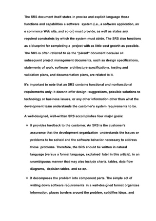 The SRS document itself states in precise and explicit language those
functions and capabilities a software system (i.e., a software application, an
e commerce Web site, and so on) must provide, as well as states any
required constraints by which the system must abide. The SRS also functions
as a blueprint for completing a project with as little cost growth as possible.
The SRS is often referred to as the "parent" document because all
subsequent project management documents, such as design specifications,
statements of work, software architecture specifications, testing and
validation plans, and documentation plans, are related to it.
It's important to note that an SRS contains functional and nonfunctional
requirements only; it doesn't offer design suggestions, possible solutions to
technology or business issues, or any other information other than what the
development team understands the customer's system requirements to be.
A well-designed, well-written SRS accomplishes four major goals:
 It provides feedback to the customer. An SRS is the customer's
assurance that the development organization understands the issues or
problems to be solved and the software behavior necessary to address
those problems. Therefore, the SRS should be written in natural
language (versus a formal language, explained later in this article), in an
unambiguous manner that may also include charts, tables, data flow
diagrams, decision tables, and so on.
 It decomposes the problem into component parts. The simple act of
writing down software requirements in a well-designed format organizes
information, places borders around the problem, solidifies ideas, and
 