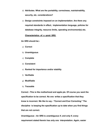 d) Attributes. What are the portability, correctness, maintainability,
security, etc. considerations?
e) Design constraints imposed on an implementation. Are there any
required standards in effect, implementation language, policies for
database integrity, resource limits, operating environment(s) etc.
Characteristics of a good SRS
An SRS should be:-
a) Correct
b) Unambiguous
c) Complete
d) Consistent
e) Ranked for importance and/or stability
f) Verifiable
g) Modifiable
h) Traceable
Correct - This is like motherhood and apple pie. Of course you want the
specification to be correct. No one writes a specification that they
know is incorrect. We like to say - "Correct and Ever Correcting." The
discipline is keeping the specification up to date when you find things
that are not correct.
Unambiguous - An SRS is unambiguous if, and only if, every
requirement stated therein has only one interpretation. Again, easier
 