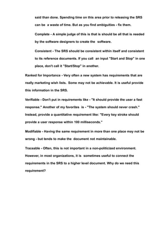 said than done. Spending time on this area prior to releasing the SRS
can be a waste of time. But as you find ambiguities - fix them.
Complete - A simple judge of this is that is should be all that is needed
by the software designers to create the software.
Consistent - The SRS should be consistent within itself and consistent
to its reference documents. If you call an input "Start and Stop" in one
place, don't call it "Start/Stop" in another.
Ranked for Importance - Very often a new system has requirements that are
really marketing wish lists. Some may not be achievable. It is useful provide
this information in the SRS.
Verifiable - Don't put in requirements like - "It should provide the user a fast
response." Another of my favorites is - "The system should never crash."
Instead, provide a quantitative requirement like: "Every key stroke should
provide a user response within 100 milliseconds."
Modifiable - Having the same requirement in more than one place may not be
wrong - but tends to make the document not maintainable.
Traceable - Often, this is not important in a non-politicized environment.
However, in most organizations, it is sometimes useful to connect the
requirements in the SRS to a higher level document. Why do we need this
requirement?
 
