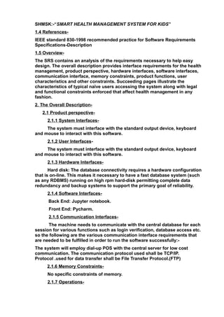 SHMSK:-“SMART HEALTH MANAGEMENT SYSTEM FOR KIDS”
1.4 References-
IEEE standard 830-1998 recommended practice for Software Requirements
Specifications-Description
1.5 Overview-
The SRS contains an analysis of the requirements necessary to help easy
design. The overall description provides interface requirements for the health
management, product perspective, hardware interfaces, software interfaces,
communication interface, memory constraints, product functions, user
characteristics and other constraints. Succeeding pages illustrate the
characteristics of typical naïve users accessing the system along with legal
and functional constraints enforced that affect health management in any
fashion.
2. The Overall Description-
2.1 Product perspective-
2.1.1 System Interfaces-
The system must interface with the standard output device, keyboard
and mouse to interact with this software.
2.1.2 User Interfaces-
The system must interface with the standard output device, keyboard
and mouse to interact with this software.
2.1.3 Hardware Interfaces-
Hard disk: The database connectivity requires a hardware configuration
that is on-line. This makes it necessary to have a fast database system (such
as any RDBMS) running on high rpm hard-disk permitting complete data
redundancy and backup systems to support the primary goal of reliability.
2.1.4 Software Interfaces-
Back End: Jupyter notebook.
Front End: Pycharm.
2.1.5 Communication Interfaces-
The machine needs to communicate with the central database for each
session for various functions such as login verification, database access etc.
so the following are the various communication interface requirements that
are needed to be fulfilled in order to run the software successfully:-
The system will employ dial-up POS with the central server for low cost
communication. The communication protocol used shall be TCP/IP.
Protocol .used for data transfer shall be File Transfer Protocol.(FTP)
2.1.6 Memory Constraints-
No specific constraints of memory.
2.1.7 Operations-
 