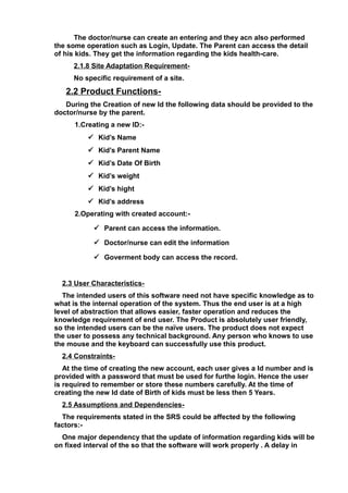 The doctor/nurse can create an entering and they acn also performed
the some operation such as Login, Update. The Parent can access the detail
of his kids. They get the information regarding the kids health-care.
2.1.8 Site Adaptation Requirement-
No specific requirement of a site.
2.2 Product Functions-
During the Creation of new Id the following data should be provided to the
doctor/nurse by the parent.
1.Creating a new ID:-
 Kid’s Name
 Kid’s Parent Name
 Kid’s Date Of Birth
 Kid’s weight
 Kid’s hight
 Kid’s address
2.Operating with created account:-
 Parent can access the information.
 Doctor/nurse can edit the information
 Goverment body can access the record.
2.3 User Characteristics-
The intended users of this software need not have specific knowledge as to
what is the internal operation of the system. Thus the end user is at a high
level of abstraction that allows easier, faster operation and reduces the
knowledge requirement of end user. The Product is absolutely user friendly,
so the intended users can be the naïve users. The product does not expect
the user to possess any technical background. Any person who knows to use
the mouse and the keyboard can successfully use this product.
2.4 Constraints-
At the time of creating the new account, each user gives a Id number and is
provided with a password that must be used for furthe login. Hence the user
is required to remember or store these numbers carefully. At the time of
creating the new Id date of Birth of kids must be less then 5 Years.
2.5 Assumptions and Dependencies-
The requirements stated in the SRS could be affected by the following
factors:-
One major dependency that the update of information regarding kids will be
on fixed interval of the so that the software will work properly . A delay in
 