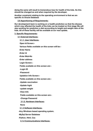doing the same will result to tremendous loss for health of the kids. So this
should be changed as and when required by the developer.
Another constraint relating to the operating environment is that we are
specific to Oracle Database
2.6 Apportioning of Requirements-
Our development team is working on a health prediction so that the disease
which may affected the health of the kids can be treated on first stage We will
also working for prediction a diet accourding to height and weight ratio of the
kids. All of these facility will be available at our next update.
3. Specific Requirements-
3.1 External Interfaces-
3.1.1. User Interfaces-
Open Id Screen:-
Various fields available on this screen will be:-
-Enter Name
-Enter Id
-Enter Mob-No
-Enter address
Login Screen:-
Fields available on this screen are:-
-Login ID
-Password
Updation Info Screen:-
Fields available on this screen are:-
-Update vaccination
-Update hight
-update weight
-View Info
Fields available on this screen are:-
-Change Password
3.1.2. Hardware Interfaces-
None
3.1.3 Software Interfaces-
-Any Windows based operating system.
-MySql Server Database
-Python, Html, Css
3.1.4 Communications Interfaces-
 