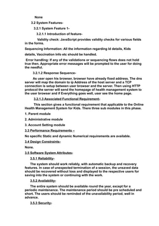 None
3.2 System Features-
3.2.1 System Feature 1-
3.2.1.1 Introduction of feature-
Validity check: JavaScript provides validity checks for various fields
in the forms.
Sequencing Information: All the information regarding Id details, Kids
details, Vaccination Info etc should be handled.
Error handling: If any of the validations or sequencing flows does not hold
true then. Appropriate error messages will be prompted to the user for doing
the needful.
3.2.1.2 Response Sequence-
As user open his browser, browser have already fixed address. The dns
server will map the domain to ip Address of the host server and a TCP
connection is setup between user browser and the server. Then using HTTP
protocol the server will send the homepage of health management system to
the user browser and if Everything goes well, user see the home page.
3.2.1.3 Associated Functional Requirement-
This section gives a functional requirement that applicable to the Online
Health Management System for Kids. There three sub modules in this phase.
1. Parent module
2. Administrative module
3. Account Setting module
3.3 Performance Requirements –
No specific Static and dynamic Numerical requirements are available.
3.4 Design Constraints-
None.
3.5 Software System Attributes-
3.5.1 Reliability-
The system should work reliably, with automatic backup and recovery
features. In case of unexpected termination of a session, the unsaved data
should be recovered without loss and displayed to the respective users for
saving into the system or continuing with the work.
3.5.2 Availability-
The entire system should be available round the year, except for a
periodic maintenance. The maintenance period should be pre scheduled and
short. The users should be reminded of the unavailability period, well in
advance.
3.5.3 Security-
 