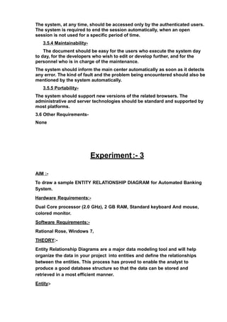 The system, at any time, should be accessed only by the authenticated users.
The system is required to end the session automatically, when an open
session is not used for a specific period of time.
3.5.4 Maintainability-
The document should be easy for the users who execute the system day
to day, for the developers who wish to edit or develop further, and for the
personnel who is in charge of the maintenance.
The system should inform the main center automatically as soon as it detects
any error. The kind of fault and the problem being encountered should also be
mentioned by the system automatically.
3.5.5 Portability-
The system should support new versions of the related browsers. The
administrative and server technologies should be standard and supported by
most platforms.
3.6 Other Requirements-
None
Experiment:- 3
AIM :-
To draw a sample ENTITY RELATIONSHIP DIAGRAM for Automated Banking
System.
Hardware Requirements:-
Dual Core processor (2.0 GHz), 2 GB RAM, Standard keyboard And mouse,
colored monitor.
Software Requirements:-
Rational Rose, Windows 7,
THEORY:-
Entity Relationship Diagrams are a major data modeling tool and will help
organize the data in your project into entities and define the relationships
between the entities. This process has proved to enable the analyst to
produce a good database structure so that the data can be stored and
retrieved in a most efficient manner.
Entity:-
 