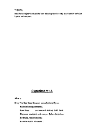 THEORY:
Data flow diagrams illustrate how data is processed by a system in terms of
inputs and outputs.
Experiment:-5
Aim :-
Draw The Use Case Diagram using Rational Rose.
Hardware Requirements:-
Dual Core processor (2.0 GHz), 2 GB RAM,
Standard keyboard and mouse, Colored monitor.
Software Requirements:-
Rational Rose, Windows 7,
 