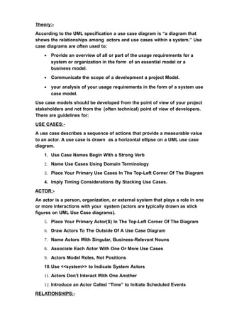 Theory:-
According to the UML specification a use case diagram is “a diagram that
shows the relationships among actors and use cases within a system.” Use
case diagrams are often used to:
• Provide an overview of all or part of the usage requirements for a
system or organization in the form of an essential model or a
business model.
• Communicate the scope of a development a project Model.
• your analysis of your usage requirements in the form of a system use
case model.
Use case models should be developed from the point of view of your project
stakeholders and not from the (often technical) point of view of developers.
There are guidelines for:
USE CASES:-
A use case describes a sequence of actions that provide a measurable value
to an actor. A use case is drawn as a horizontal ellipse on a UML use case
diagram.
1. Use Case Names Begin With a Strong Verb
2. Name Use Cases Using Domain Terminology
3. Place Your Primary Use Cases In The Top-Left Corner Of The Diagram
4. Imply Timing Considerations By Stacking Use Cases.
ACTOR:-
An actor is a person, organization, or external system that plays a role in one
or more interactions with your system (actors are typically drawn as stick
figures on UML Use Case diagrams).
5. Place Your Primary Actor(S) In The Top-Left Corner Of The Diagram
6. Draw Actors To The Outside Of A Use Case Diagram
7. Name Actors With Singular, Business-Relevant Nouns
8. Associate Each Actor With One Or More Use Cases
9. Actors Model Roles, Not Positions
10.Use <<system>> to Indicate System Actors
11. Actors Don’t Interact With One Another
12. Introduce an Actor Called “Time” to Initiate Scheduled Events
RELATIONSHIPS:-
 