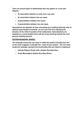 There are several types of relationships that may appear on a use case
diagram:-
• An association between an actor and a use case
• An association between two use cases
• A generalization between two actors
• A generalization between two use cases
Associations are depicted as lines connecting two modeling elements with an
optional open-headed arrowhead on one end of the line indicating the
direction of the initial invocation of the relationship. Generalizations are
depicted as a close-headed arrow with the arrow pointing towards the more
general modeling element.
SYSTEM BOUNDARY BOXES:-
The rectangle around the use cases is called the system boundary box and
as the name suggests it indicates the scope of your system – the use cases
inside the rectangle represent the functionality that you intend to implement.
1. Indicate Release Scope with a System Boundary Box.
2. Avoid Meaningless System Boundary Boxes.
 