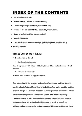 INDEX OF THE CONTENTS
• Introduction to the lab.
• (Details of H/w & S/w to be used in the lab)
• List of Programs (as per the syllabus of AKTU.)
• Format of the lab record to be prepared by the students.
• Steps to be followed ( for each practical )
• Sample Diagram/s
• List/Details of the additional things. ( extra programs, projects etc. )
• Marking scheme
INTRODUCTION TO THE LAB
• Requirement of the lab
• Hardware Requirements:
Dual Core processor (2.0 GHz), 4 GB RAM, Standard keyboard and mouse, colored
monitor.
• Software Requirements:
Rational Rose, Windows 7, Jupyter Notebook.
This lab deals with the analysis and design of a software problem .the tool
used in a lab is Rational Rose Enterprise Edition .This tool is used for a object
oriented design of a problem. We draw a uml diagram in a rational rose which
deals with the objects and classes in a system .The Unified Modeling
Language or UML is a mostly graphical modeling language that is used to
express designs. It is a standardized language in which to specify the
artifacts and components of a software system. It is important to understand
 
